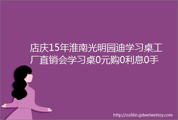 店庆15年淮南光明园迪学习桌工厂直销会学习桌0元购0利息0手续费转发微信魔力擦免费领58元的水晶绒地垫仅需88元