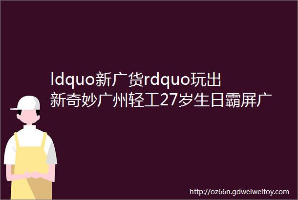 ldquo新广货rdquo玩出新奇妙广州轻工27岁生日霸屏广州地铁