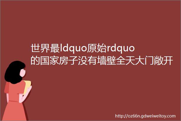 世界最ldquo原始rdquo的国家房子没有墙壁全天大门敞开以胖为美崇尚裸体海景秒杀所有海景只有01的人知道